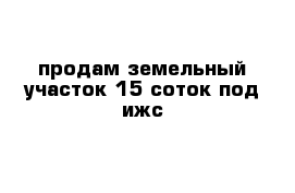 продам земельный участок 15 соток под ижс